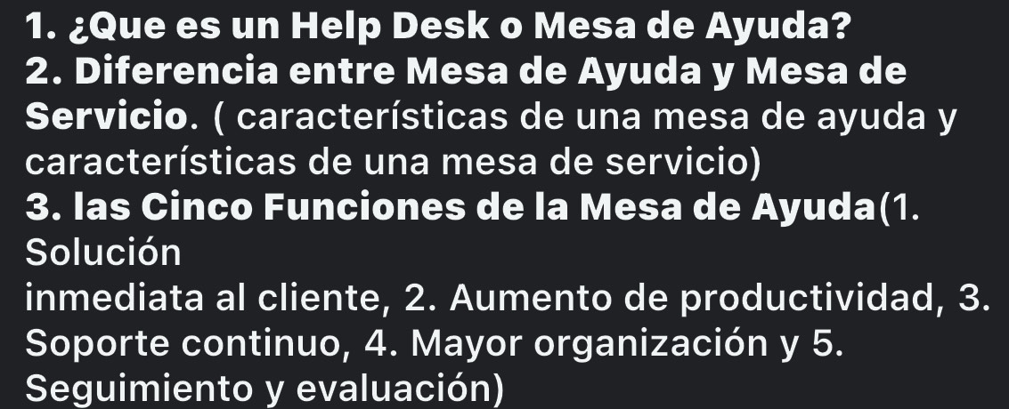 ¿Que es un Help Desk o Mesa de Ayuda? 
2. Diferencia entre Mesa de Ayuda y Mesa de 
Servicio. ( características de una mesa de ayuda y 
características de una mesa de servicio) 
3. Ias Cinco Funciones de la Mesa de Ayuda(1. 
Solución 
inmediata al cliente, 2. Aumento de productividad, 3. 
Soporte continuo, 4. Mayor organización y 5. 
Seguimiento y evaluación)