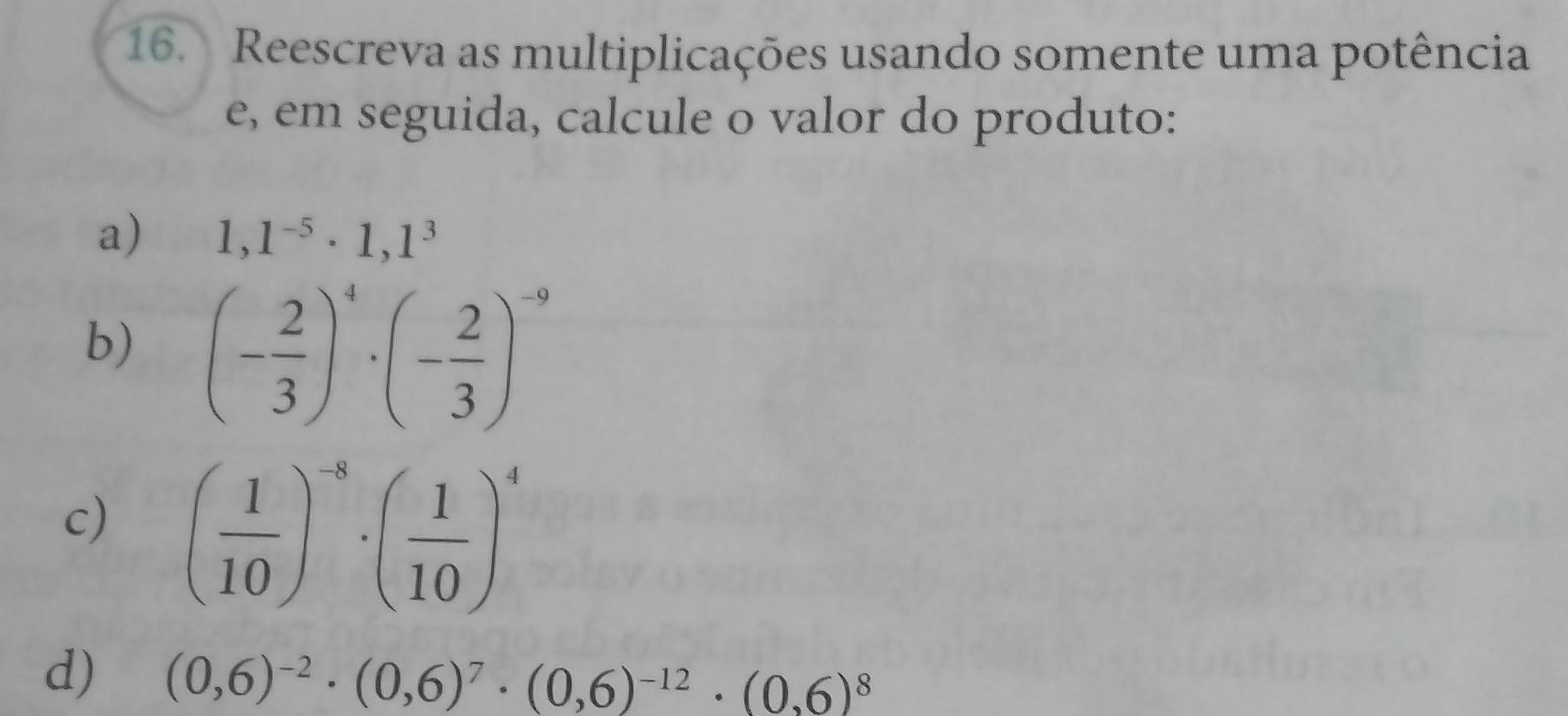 Reescreva as multiplicações usando somente uma potência 
e, em seguida, calcule o valor do produto: 
a) 1,1^(-5)· 1,1^3
b) (- 2/3 )^4· (- 2/3 )^-9
c) ( 1/10 )^-8· ( 1/10 )^4
d) (0,6)^-2· (0,6)^7· (0,6)^-12· (0,6)^8