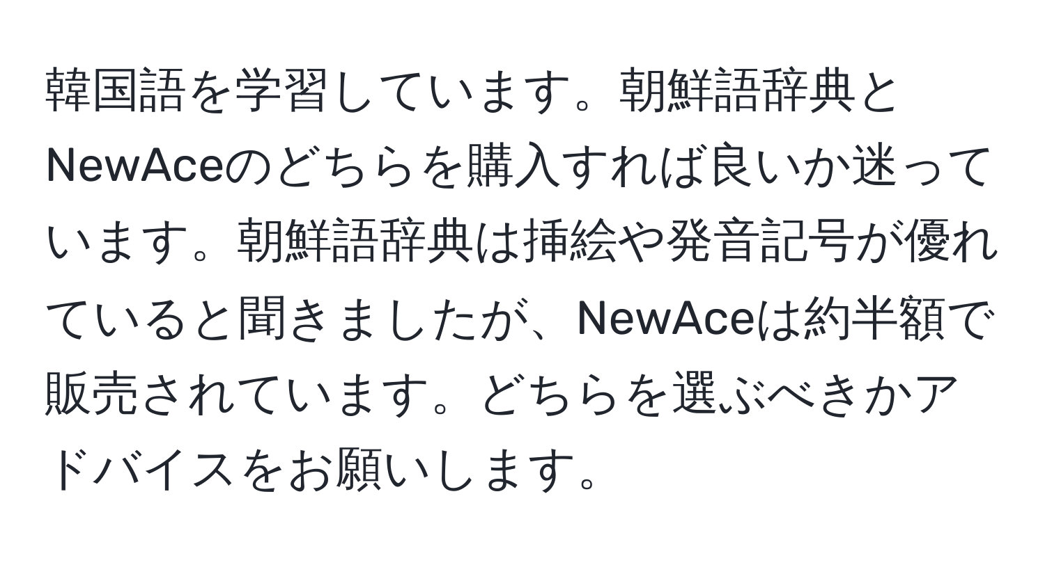 韓国語を学習しています。朝鮮語辞典とNewAceのどちらを購入すれば良いか迷っています。朝鮮語辞典は挿絵や発音記号が優れていると聞きましたが、NewAceは約半額で販売されています。どちらを選ぶべきかアドバイスをお願いします。