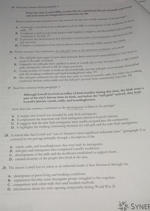show n
25. Read this sentence from paragraph 3.
From the early to mid-1800s, women left the constricted lifestyle of small rural towns
and rural areas for independent industrial city life.
Which statement best describes how the sentence fits into the overall structure of the passage?
A. It provides a transition from a description of the mills to a description of the workforce in those
mills.
B. It indicates a shift in tone from positive and hopeful to negative and dissatisfied with working
conditions at the mill.
C. It presents the circumstances that led many women to leave their hometown and move to the
city for work.
D. It begins a comparison of the mill workforce between the mid-1800s and the late 1800s.
26. Which sentence best summarizes the mill girls' time as the dominant workforce in Lowell?
A. The mill girls were eager to leave their domestic duties and small towns behind, so they went to
work in the mills of Lowell.
B. Originally, the mill girls were satisfied to work in Lowell, but as they left their jobs at the Loweil
mills, immigrants arrived to fill the empty positions.
C. Young women left home to work in the Lowell mills, but the mill girls soon became dissatisfied
with the working conditions and rigid boardinghouse rules. M
D. The mill girls embraced city life when they came to work in Lowell's mills, but when the working
conditions became unfavorable and the mill girls’ protests went unanswered, they left.
27. Read this sentence from paragraph 5.
Although Lowell received an influx of Irish families during this time, the Irish were a
part of the city’s history from its birth, and before the “mill girls” arrived, they built
Lowell's historic canals, mills, and boardinghouses.
How does this sentence contribute to the development of ideas in the passage?
A. It implies that Lowell was founded by early Irish immigrants.
B. It emphasizes the important role Irish immigrants played in Lowell's history.
C. It suggests that the new Irish immigrants were readily accepted into the community.
D. It highlights the working relationship between the mill girls and the new Irish immigrants.
28. A central idea that Lowell was “one of America’s most significant industrial cities” (paragraph 1) is
conveyed in the passage primarily through a description of the
A. canals, mills, and boardinghouses that were built by immigrants.
B. mill girls and immigrants who comprised Lowell’s workforce.
C. development of the mills and the workforce established to support them.
D. cultural diversity of the people who lived in the area.
29. The reason Lowell lost its status as an industrial leader is best illustrated through the
A. description of poor living and working conditions.
B. explanation for why some immigrant groups struggled to live together.
C. comparison with other mills that used modern methods.
D. information about the mills opening temporarily during World War II.
Syner