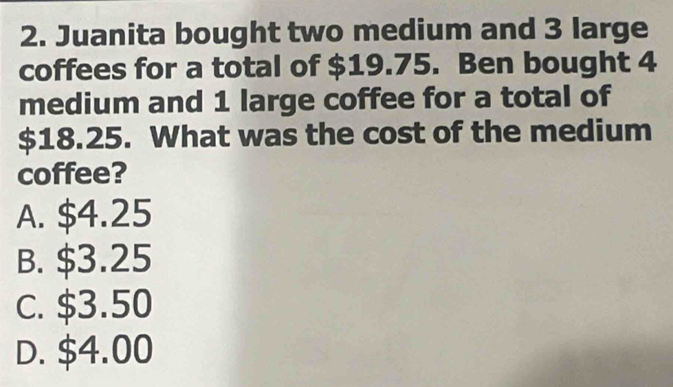 Juanita bought two medium and 3 large
coffees for a total of $19.75. Ben bought 4
medium and 1 large coffee for a total of
$18.25. What was the cost of the medium
coffee?
A. $4.25
B. $3.25
C. $3.50
D. $4.00