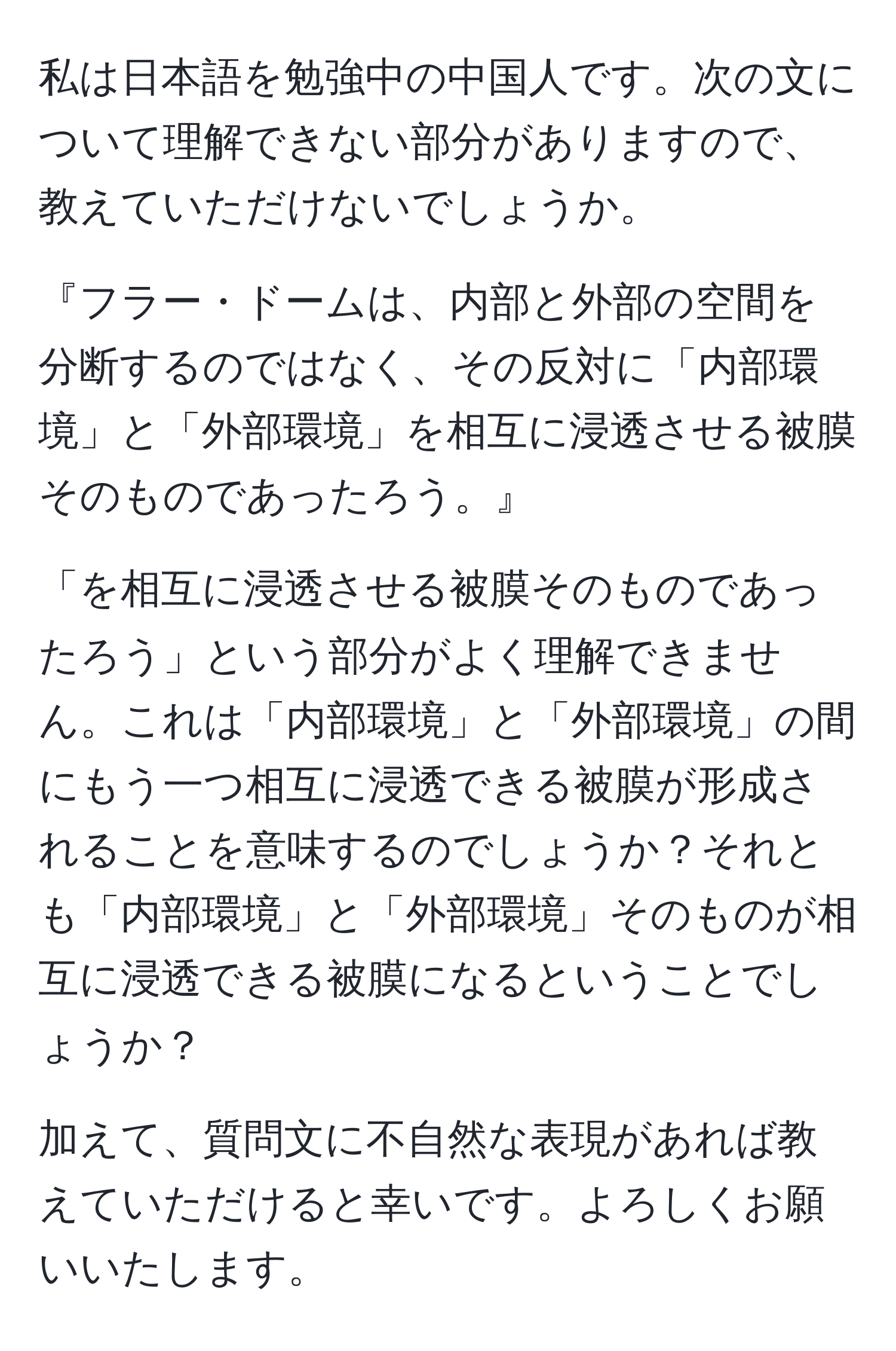 私は日本語を勉強中の中国人です。次の文について理解できない部分がありますので、教えていただけないでしょうか。

『フラー・ドームは、内部と外部の空間を分断するのではなく、その反対に「内部環境」と「外部環境」を相互に浸透させる被膜そのものであったろう。』

「を相互に浸透させる被膜そのものであったろう」という部分がよく理解できません。これは「内部環境」と「外部環境」の間にもう一つ相互に浸透できる被膜が形成されることを意味するのでしょうか？それとも「内部環境」と「外部環境」そのものが相互に浸透できる被膜になるということでしょうか？

加えて、質問文に不自然な表現があれば教えていただけると幸いです。よろしくお願いいたします。