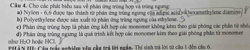 Cho các phát biểu sau về phản ứng trùng hợp và trùng ngưng: 
a) Nylon - 6, 6 được tạo thành từ phản ứng trùng ngưng của adipic acid và hexamethylene diamine. 
b) Polyethylene được sản xuất từ phản ứng trùng ngưng của ethylene. 
c) Phản ứng trùng hợp là phản ứng kết hợp các monomer không kèm theo giải phóng các phân tử nhỏ, 
d) Phản ứng trùng ngưng là quá trình kết hợp các monomer kèm theo giải phóng phân tử monomer 
như H_2O hoặc HCl. 
PHÀN III: Câu trắc nghiêm vêu cầu trả lời ngắn. Thí sinh trả lời từ câu 1 đến câu 6.