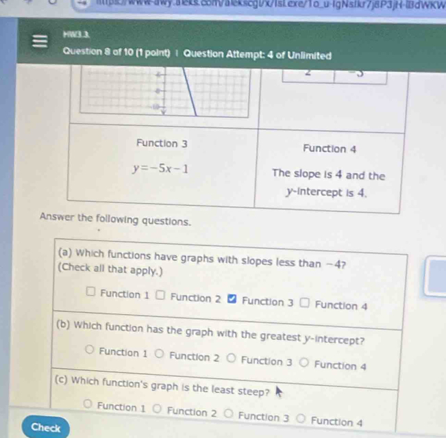 mps)/www-awy.aeks.c5m/alekscgl/x/IsLexe/1o_u-IgNsfkr7j8P3jH-lBdWKW
HW3.3.
Question 8 of 10 (1 point) | Question Attempt: 4 of Unlimited
2
Function 3 Function 4
y=-5x-1 The slope is 4 and the
y-Intercept is 4.
Answer the following questions.
(a) Which functions have graphs with slopes less than -4?
(Check all that apply.)
Function 1 Function 2 Function 3 Function 4
(b) Which function has the graph with the greatest y-intercept?
Function 1 Function 2 Function 3 Function 4
(c) Which function's graph is the least steep?
Function 1 Function 2 Function 3 Function 4
Check