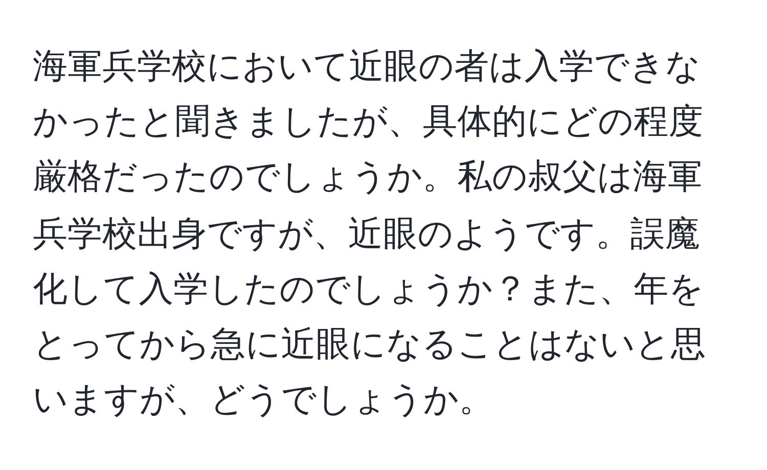 海軍兵学校において近眼の者は入学できなかったと聞きましたが、具体的にどの程度厳格だったのでしょうか。私の叔父は海軍兵学校出身ですが、近眼のようです。誤魔化して入学したのでしょうか？また、年をとってから急に近眼になることはないと思いますが、どうでしょうか。