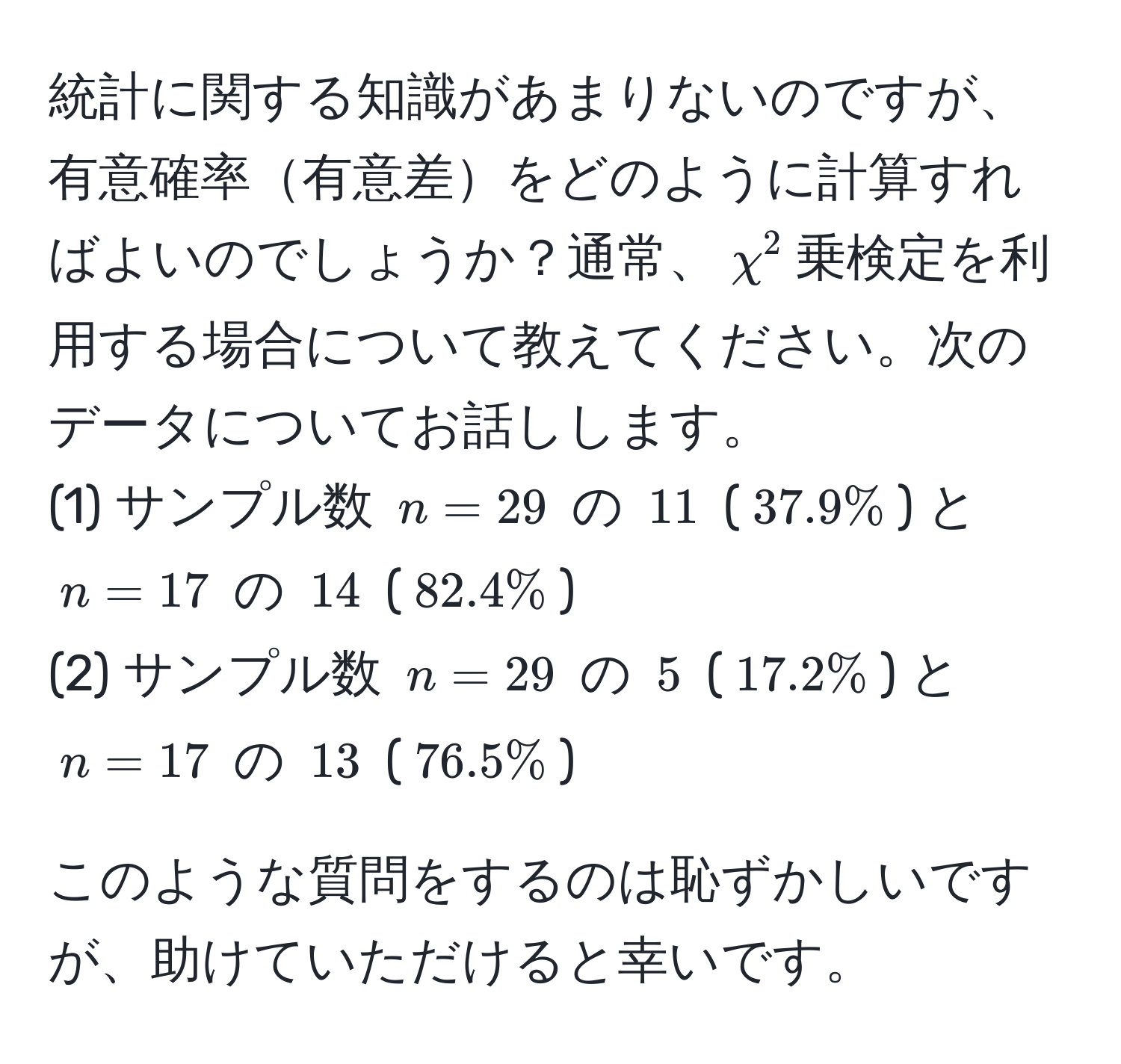 統計に関する知識があまりないのですが、有意確率有意差をどのように計算すればよいのでしょうか？通常、$chi^2$乗検定を利用する場合について教えてください。次のデータについてお話しします。  
(1) サンプル数 $n=29$ の $11$ ($37.9%$) と $n=17$ の $14$ ($82.4%$)  
(2) サンプル数 $n=29$ の $5$ ($17.2%$) と $n=17$ の $13$ ($76.5%$)  

このような質問をするのは恥ずかしいですが、助けていただけると幸いです。