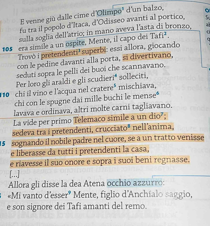 venne giù dalle cime d'Olimpo¹ d'un balzo, 
fu tra il popolo d’Itaca, d’Odisseo avanti al portico, S 
sulla soglia dell’atrio; in mano aveva l’asta di bronzo, ab 
105 era simile a un ospite, Mente, il capo dei Tafi². 
ci 
a 
Trovò i pretendenti³ superbi: essi allora, giocando 
con le pedine davanti alla porta, si divertivano, 
seduti sopra le pelli dei buoi che scannavano. 
Per loro gli araldi e gli scudieri⁴ solleciti,
10 chi il vino e l’acqua nel cratere⁵ mischiava, 
chi con le spugne dai mille buchi le mense“ 
lavava e ordinava, altri molte carni tagliavano. 
La vide per primo Telemaco simile a un dio⁷; 
sedeva tra i pretendenti, crucciato® nell’anima, 
15 sognando il nobile padre nel cuore, se a un tratto venisse 
e liberasse da tutti i pretendenti la casa, 
e riavesse il suo onore e sopra i suoi beni regnasse. 
[..] 
Allora gli disse la dea Atena occhio azzurro: 
«Mi vanto d’esser° Mente, figlio d'Anchíalo saggio, 
e son signore dei Tafi amanti del remo.