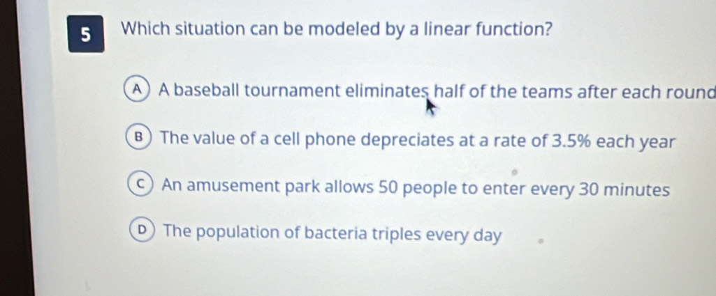 Which situation can be modeled by a linear function?
A) A baseball tournament eliminates half of the teams after each round
B) The value of a cell phone depreciates at a rate of 3.5% each year
)An amusement park allows 50 people to enter every 30 minutes
D) The population of bacteria triples every day