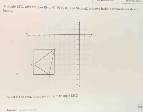 Show Exampiles 
Triangle EFG, with vertices E(-9,-6), F(-6,-8)
below. , and G(-5,-3) , is drawn inside a rectangle, as shown 
What is the area, in square units, of triangle EFG? 
Answer Attempt 1 out of 2