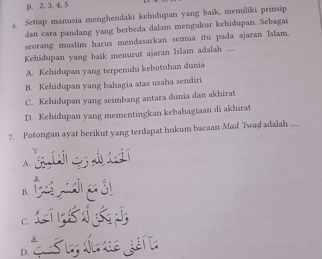 B. 2, 3, 4, 5
6. Setiap manusia menghendaki kehidupan yang baik, memiliki prinsip
dan cara pandang yang berbeda dalam mengukur kehidupan. Sebagai
seorang muslim harus mendasarkan semua itu pada ajaran Islam.
Kehidupan yang baik menurut ajaran Islam adalah ....
A. Kehidupan yang terpenuhi kebutuhan dunia
B. Kehidupan yang bahagia atas usaha sendiri
C. Kehidupan yang seimbang antara dunia dan akhirat
D. Kehidupan yang mementingkan kebahagiaan di akhirat
7. Potongan ayat berikut yang terdapat hukum bacaan Mad ‘Iwad adalah ....
d
A.
B.
C.
D.