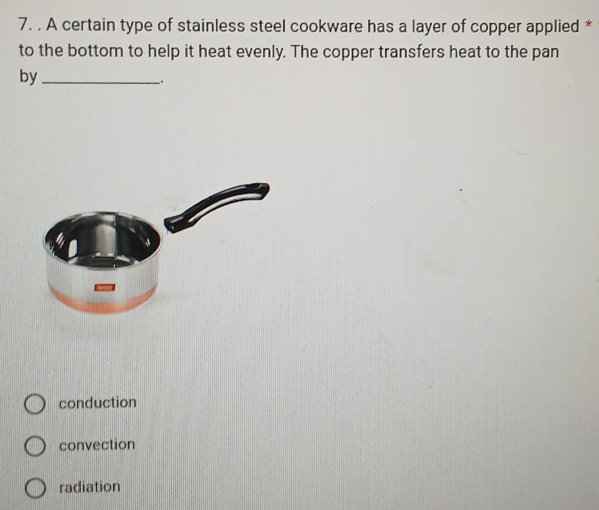 A certain type of stainless steel cookware has a layer of copper applied *
to the bottom to help it heat evenly. The copper transfers heat to the pan
by_
conduction
convection
radiation