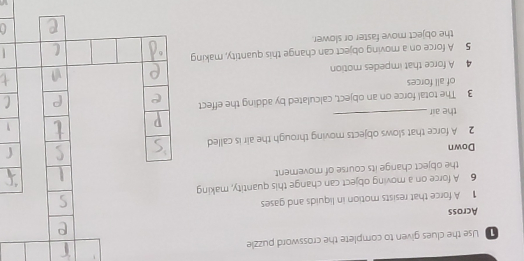 Use the clues given to complete the crossword puzzle 
Across 
1 A force that resists motion in liquids and gases 
6 A force on a moving object can change this quantity, making 
the object change its course of movement. 
Down 
2 A force that slows objects moving through the air is called 
the air 
_ 
3 The total force on an object, calculated by adding the effect 
of all forces 
4 A force that impedes motion 
5 A force on a moving object can change this quantity, making 
the object move faster or slower.