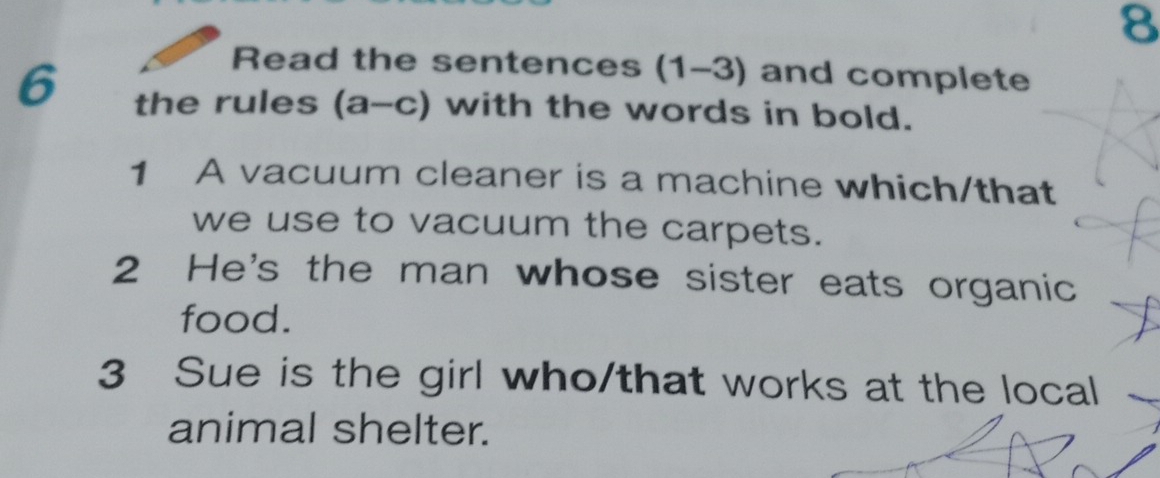 Read the sentences (1-3) and complete 
6 the rules (a-c) with the words in bold. 
1 A vacuum cleaner is a machine which/that 
we use to vacuum the carpets. 
2 He's the man whose sister eats organic 
food. 
3 Sue is the girl who/that works at the local 
animal shelter.