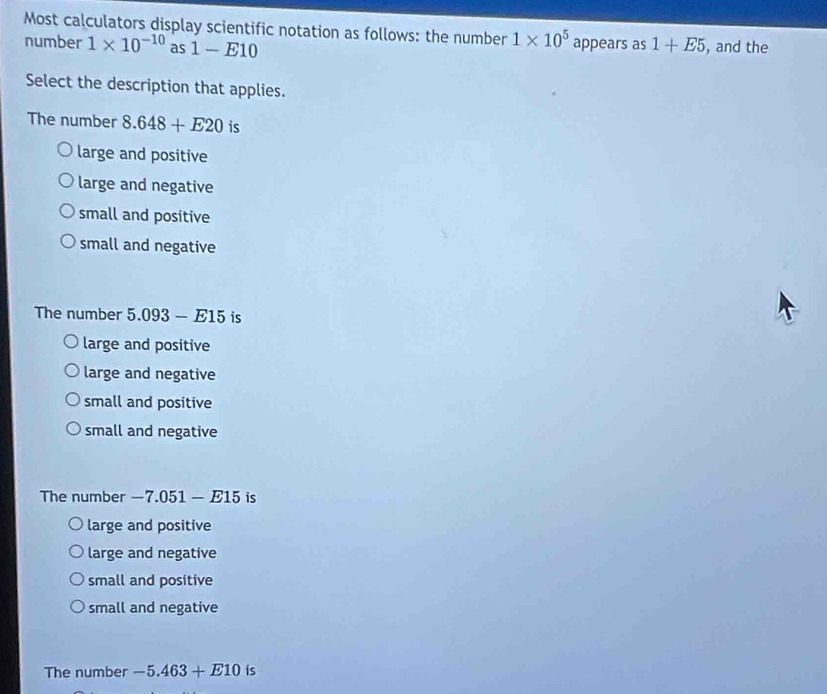 Most calculators display scientific notation as follows: the number 1* 10^5
number 1* 10^(-10) as 1-E10 appears as 1+E5 , and the
Select the description that applies.
The number 8.648+E20 is
large and positive
large and negative
small and positive
small and negative
The number 5.093-E15 is
large and positive
large and negative
small and positive
small and negative
The number — 7.051-E15 is
large and positive
large and negative
small and positive
small and negative
The number -5.463+E10 is