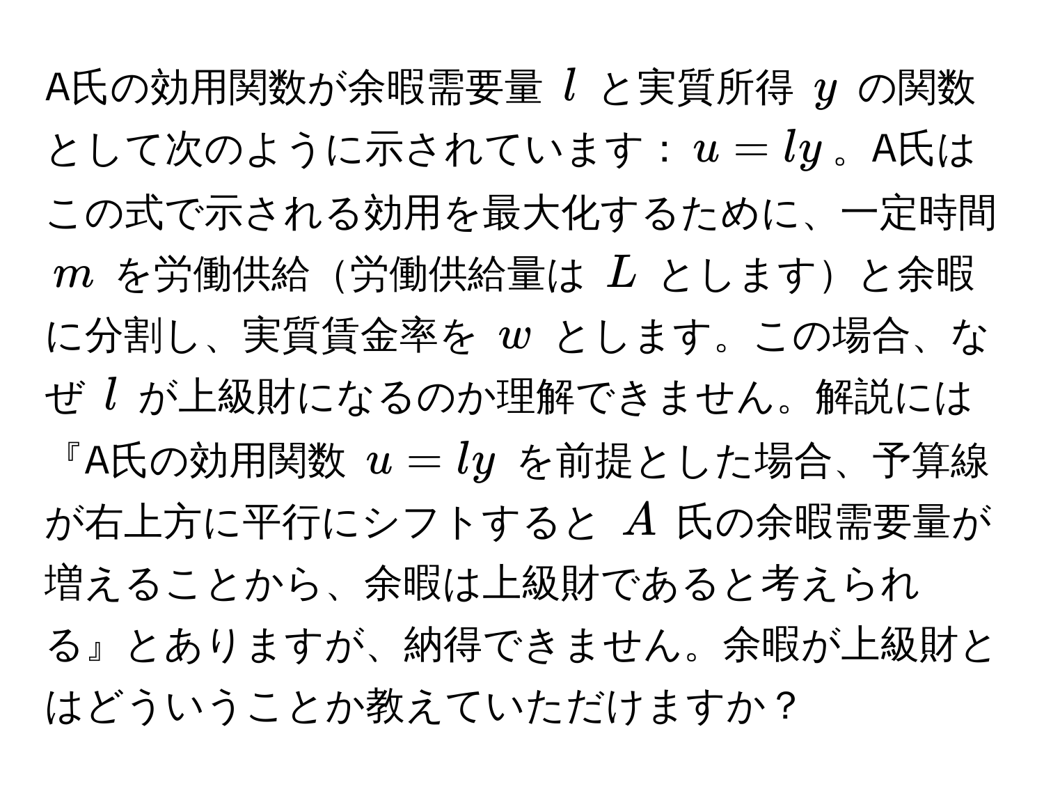 A氏の効用関数が余暇需要量 ( l ) と実質所得 ( y ) の関数として次のように示されています：( u = ly )。A氏はこの式で示される効用を最大化するために、一定時間 ( m ) を労働供給労働供給量は ( L ) としますと余暇に分割し、実質賃金率を ( w ) とします。この場合、なぜ ( l ) が上級財になるのか理解できません。解説には『A氏の効用関数 ( u = ly ) を前提とした場合、予算線が右上方に平行にシフトすると ( A ) 氏の余暇需要量が増えることから、余暇は上級財であると考えられる』とありますが、納得できません。余暇が上級財とはどういうことか教えていただけますか？