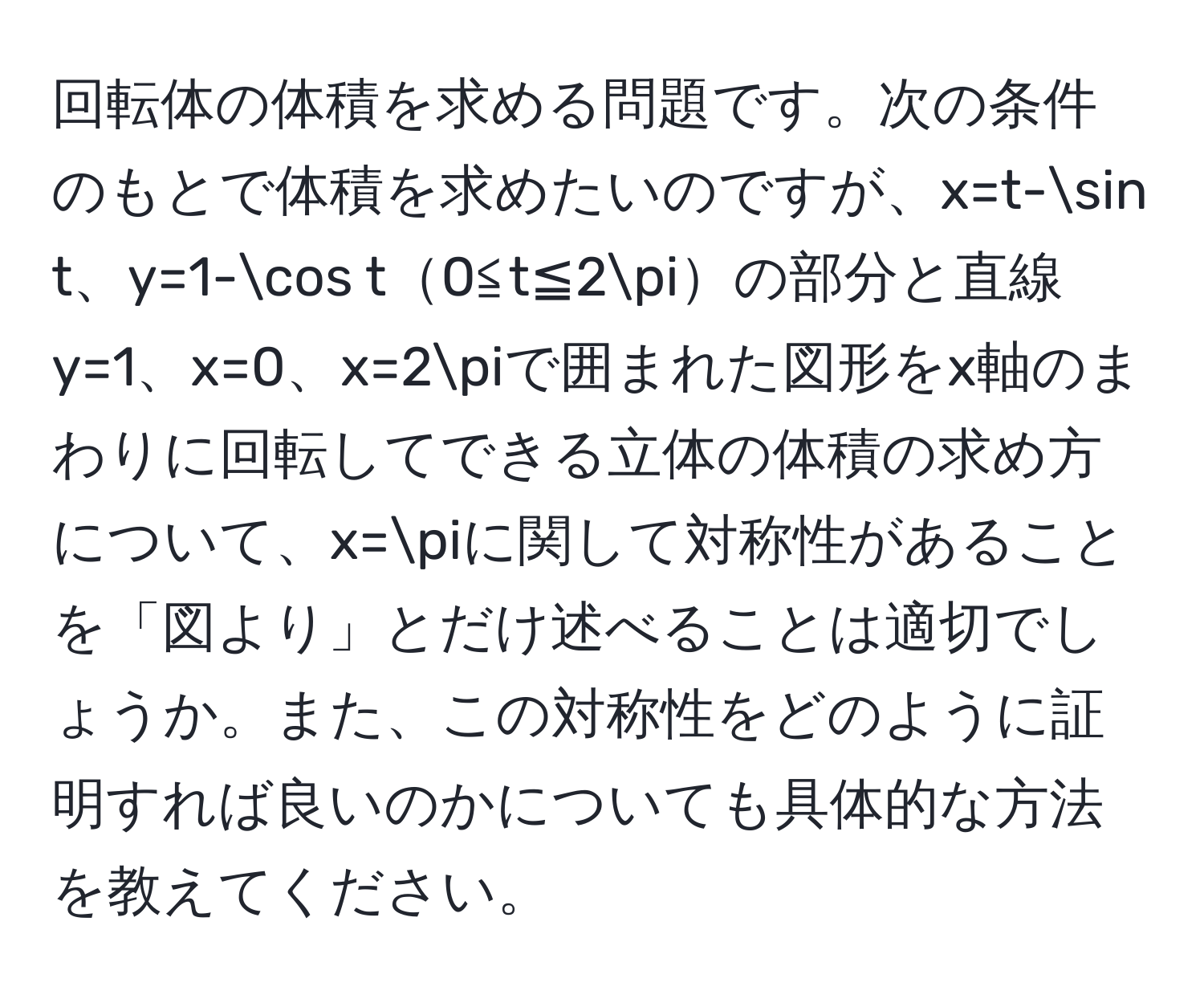 回転体の体積を求める問題です。次の条件のもとで体積を求めたいのですが、x=t-sin t、y=1-cos t0≦t≦2πの部分と直線y=1、x=0、x=2πで囲まれた図形をx軸のまわりに回転してできる立体の体積の求め方について、x=πに関して対称性があることを「図より」とだけ述べることは適切でしょうか。また、この対称性をどのように証明すれば良いのかについても具体的な方法を教えてください。