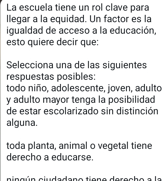 La escuela tiene un rol clave para
llegar a la equidad. Un factor es la
igualdad de acceso a la educación,
esto quiere decir que:
Selecciona una de las siguientes
respuestas posibles:
todo niño, adolescente, joven, adulto
y adulto mayor tenga la posibilidad
de estar escolarizado sin distinción
alguna.
toda planta, animal o vegetal tiene
derecho a educarse.
ningún ciudadano tiene derecho a la