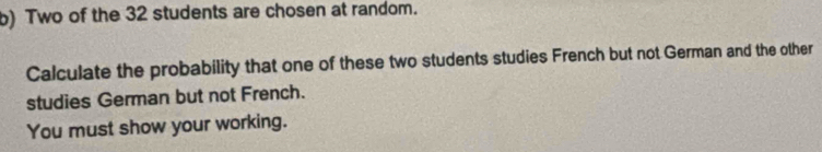 Two of the 32 students are chosen at random. 
Calculate the probability that one of these two students studies French but not German and the other 
studies German but not French. 
You must show your working.