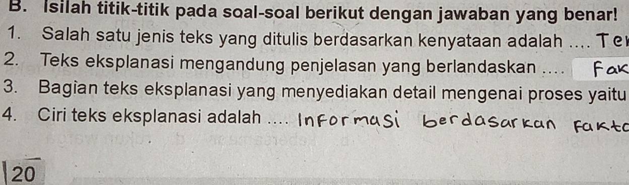 Isilah titik-titik pada soal-soal berikut dengan jawaban yang benar! 
1. Salah satu jenis teks yang ditulis berdasarkan kenyataan adalah .... Te 
2. Teks eksplanasi mengandung penjelasan yang berlandaskan .... 
3. Bagian teks eksplanasi yang menyediakan detail mengenai proses yaitu 
4. Ciri teks eksplanasi adalah ... 
20