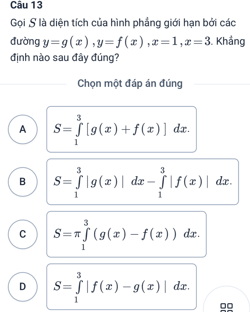 Gọi S là diện tích của hình phẳng giới hạn bởi các
đường y=g(x), y=f(x), x=1, x=3. Khẳng
định nào sau đây đúng?
Chọn một đáp án đúng
A S=∈tlimits _1^3[g(x)+f(x)]dx.
B S=∈tlimits _1^3|g(x)|dx-∈tlimits _1^3|f(x)|dx.
C S=π ∈tlimits _1^3(g(x)-f(x))dx.
D S=∈tlimits _1^3|f(x)-g(x)|dx.