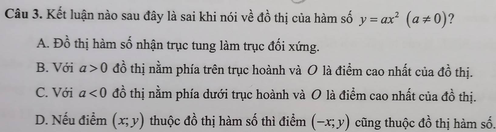 Kết luận nào sau đây là sai khi nói về đồ thị của hàm số y=ax^2(a!= 0) ?
A. Đồ thị hàm số nhận trục tung làm trục đối xứng.
B. Với a>0 đồ thị nằm phía trên trục hoành và O là điểm cao nhất của đồ thị.
C. Với a<0</tex> đồ thị nằm phía dưới trục hoành và O là điểm cao nhất của đồ thị.
D. Nếu điểm (x;y) thuộc đồ thị hàm số thì điểm (-x;y) cũng thuộc đồ thị hàm số.