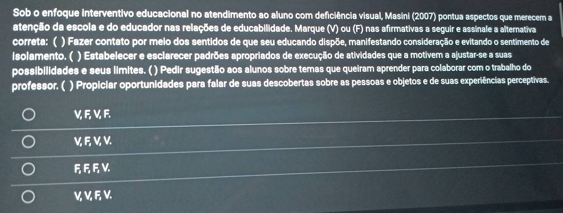 Sob o enfoque interventivo educacional no atendimento ao aluno com deficiência visual, Masini (2007) pontua aspectos que merecem a
atenção da escola e do educador nas relações de educabilidade. Marque (V) ou (F) nas afirmativas a seguir e assinale a alternativa
correta: ( ) Fazer contato por melo dos sentidos de que seu educando dispõe, manifestando consideração e evitando o sentimento de
isolamento. ( ) Estabelecer e esclarecer padrões apropriados de execução de atividades que a motivem a ajustar-se a suas
possibilidades e seus limites. ( ) Pedir sugestão aos alunos sobre temas que queiram aprender para colaborar com o trabalho do
professor. ( ) Propiciar oportunidades para falar de suas descobertas sobre as pessoas e objetos e de suas experiências perceptivas.
VFVF
VEVV
FREV
V, V, F V.