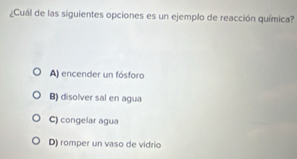 ¿Cuál de las siguientes opciones es un ejemplo de reacción química?
A) encender un fósforo
B) disolver sal en agua
C) congelar agua
D) romper un vaso de vidrio