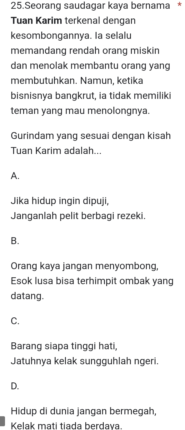 Seorang saudagar kaya bernama *
Tuan Karim terkenal dengan
kesombongannya. Ia selalu
memandang rendah orang miskin
dan menolak membantu orang yang
membutuhkan. Namun, ketika
bisnisnya bangkrut, ia tidak memiliki
teman yang mau menolongnya.
Gurindam yang sesuai dengan kisah
Tuan Karim adalah...
A.
Jika hidup ingin dipuji,
Janganlah pelit berbagi rezeki.
B.
Orang kaya jangan menyombong,
Esok lusa bisa terhimpit ombak yang
datang.
C.
Barang siapa tinggi hati,
Jatuhnya kelak sungguhlah ngeri.
D.
Hidup di dunia jangan bermegah,
Kelak mati tiada berdaya.