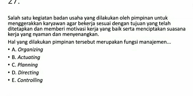 ∠ 1 .
Salah satu kegiatan badan usaha yang dilakukan oleh pimpinan untuk
menggerakkan karyawan agar bekerja sesuai dengan tujuan yang telah
ditetapkan dan memberi motivasi kerja yang baik serta menciptakan suasana
kerja yang nyaman dan menyenangkan.
Hal yang dilakukan pimpinan tersebut merupakan fungsi manajemen...
A. Organizing
B. Actuating
C. Planning
D. Directing
E. Controlling