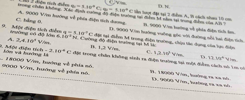 2 điện tích điểm q_1=5.10^(-9)C; q_2=5.10^(-9)C CV/m. D. N.
trong chân không. Xác định cường độ điện trường tại điểm M nằm tại trung điểm của AB ?
lần lượt đặt tại 2 điểm A, B cách nhau 10 cm
A. 9000 V/m hướng về phía điện tích dương. B. 9000 V/m hướng về phía điện tích âm.
C. bằng 0. D. 9000 V/m hướng vuông góc với đường nổi hai điện tích.
trường có độ lớn 6.10^(-2)N
9. Một điện tích điểm q=5.10^(-7)C đặt tại điểm M trong điện trường, chịu tác dụng của lực điện
A. 2, 4.10^5V/m. . Cường độ điện trường tại M là:
B. 1,2 V/m. c. 1,2.10^5V/m. D. 12.10^(-6)V m.
lớn và hướng là
0. Một điện tích -2.10^(-6)C đặt trong chân không sinh ra điện trường tại một điểm cách nó 1m có
A. 18000 V/m, hướng về phía nó. B. 18000 V/m, hướng ra xa nó.
9000 V/m, hướng về phía nó. D. 9000 V/m, hướng ra xa nó.