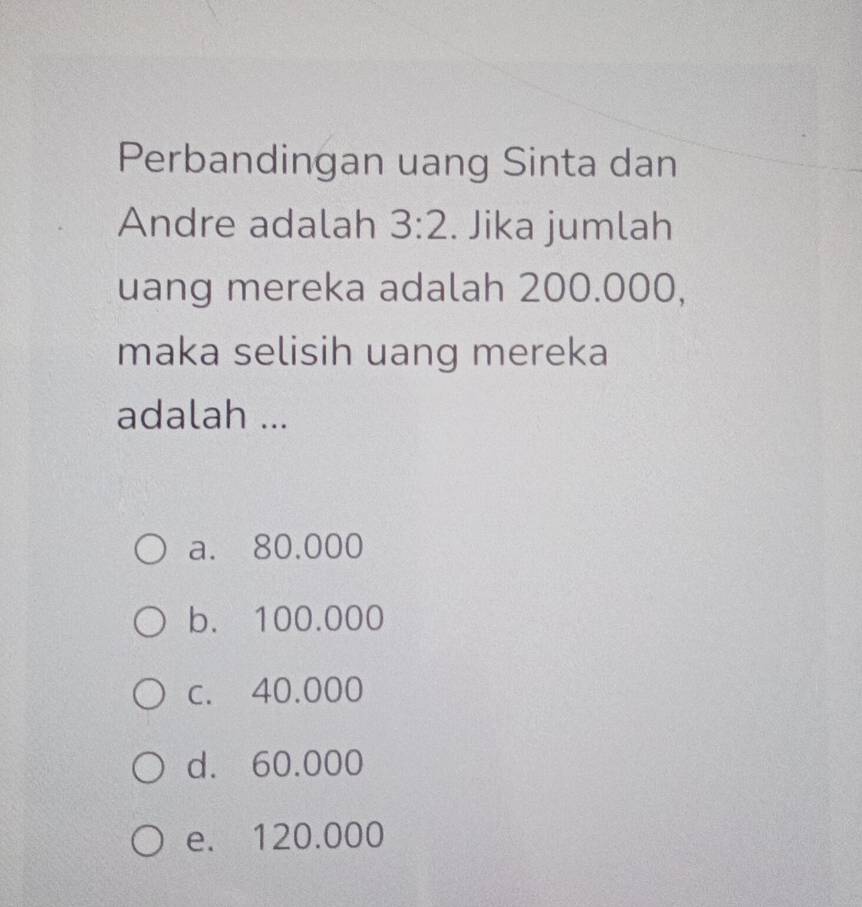 Perbandingan uang Sinta dan
Andre adalah 3:2. Jika jumlah
uang mereka adalah 200.000,
maka selisih uang mereka
adalah ...
a. 80,000
b. 100.000
c. 40.000
d. 60.000
e. 120.000