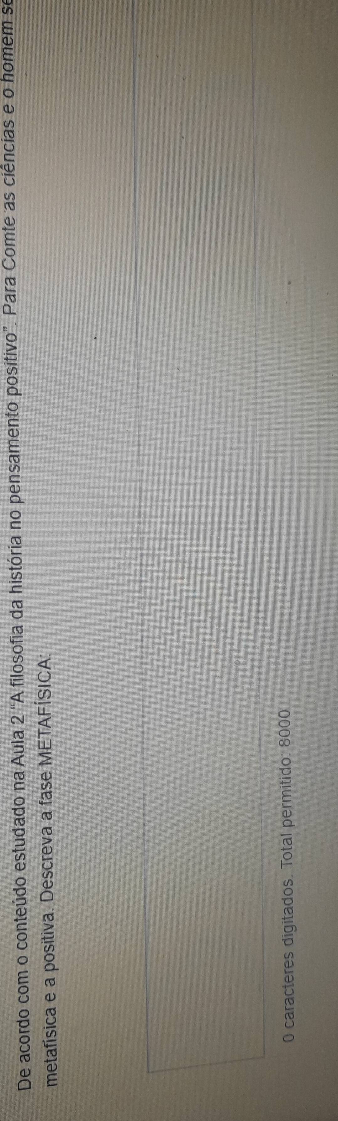 De acordo com o conteúdo estudado na Aula 2'' A filosofia da história no pensamento positivo". Para Comte as ciências e o homem se 
metafísica e a positiva. Descreva a fase METAFÍSICA: 
0 caracteres digitados. Total permitido: 8000