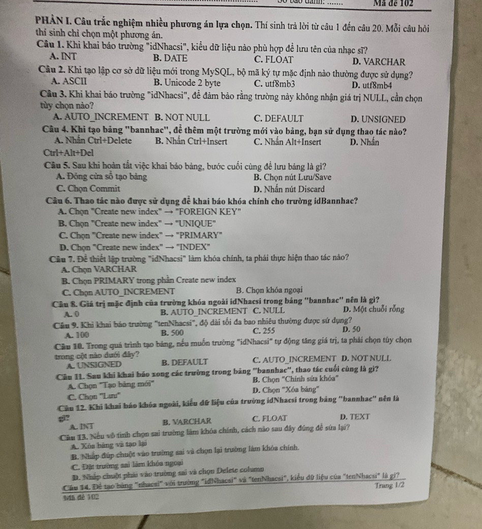 Mã đe 102
PHẢN I. Câu trắc nghiệm nhiều phương án lựa chọn. Thí sinh trả lời từ câu 1 đến câu 20. Mỗi câu hỏi
thí sinh chỉ chọn một phương án.
Câu 1. Khi khai báo trường "idNhacsi", kiểu dữ liệu nào phù hợp để lưu tên của nhạc sĩ?
A. INT B. DATE C. FLOAT D. VARCHAR
Câu 2. Khi tạo lập cơ sở dữ liệu mới trong MySQL, bộ mã ký tự mặc định nào thường được sử dụng?
A. ASCII B. Unicode 2 byte C. utf8mb3 D. utf8mb4
Câu 3. Khi khai báo trường "idNhacsi", đề đảm bảo rằng trường này không nhận giá trị NULL, cần chọn
tùy chọn nào?
A. AUTO_INCREMENT B. NOT NULL C. DEFAULT D. UNSIGNED
Câu 4. Khi tạo bảng "bannhac", để thêm một trường mới vào bảng, bạn sử dụng thao tác nào?
A. Nhẫn Ctrl+Delete B. Nhần Ctrl+Insert C. Nhấn Alt+Insert D. Nhấn
Ctrl+Alt+Del
Câu 5. Sau khi hoàn tắt việc khai báo bảng, bước cuối cùng để lưu bảng là gì?
A. Đồng cửa số tạo bảng B. Chọn nút Lưu/Save
C. Chọn Commit D. Nhấn nút Discard
Cầu 6. Thao tác nào được sử dụng đề khai báo khóa chính cho trường idBannhac?
A. Chọn "Create new index" → "FOREIGN KEY"
B. Chọn "Create new index" → "UNIQUE"
C. Chọn "Create new index" → "PRIMARY"
D. Chọn "Create new index" → "INDEX"
Cầu 7. Để thiết lập trường "idNhacsi" làm khóa chính, ta phải thực hiện thao tác nào?
A. Chọn VARCHAR
B. Chọn PRIMARY trong phần Create new index
C. Chạn AUTO_INCREMENT B. Chọn khóa ngoại
Câu 8. Giá trị mặc định của trường khóa ngoài idNhacsi trong bảng 'bannhac'' nên là gì?
A. 0 B. AUTO_INCREMENT C. NULL D. Một chuỗi rỗng
Câu 9. Khi khai bảo trường "tenNhacsi", độ dài tối đa bao nhiêu thường được sử dụng?
A. 100 B. 500 C. 255
D. 50
Cầu 10. Trong quá trình tạo bảng, nếu muốn trường "idNhacsi" tự động tăng giá trị, ta phải chọn tủy chọn
trong cột nào đưới đây?
A. UNSIGNED B. DEFAULT C. AUTO_INCREMENT D. NOT NULL
Câu 11. Sau khi khai báo xong các trường trong bảng "bannhac", thao tác cuối cùng là gì?
A. Chọn "Tạo bảng mới" B. Chọn "Chính sửa khóa"
C. Chọn ''Lưu'' D. Chọn 'Xóa bảng'
Câu 12. Khi khai báo khóa ngoài, kiểu đữ liệu của trường idNhacsi trong bảng ''bannhac'' nện là
gi? C. FLOAT D. TEXT
A. INT B. VARCHAR
Cầu 13. Nếu vô tình chọn sai trường lâm khóa chính, cách nào sau đây đúng để sứa lại?
A. Xós bàng và tạo lại
B. Nhấp đúp chuột vào trường sai và chọn lại trường làm khóa chính.
C. Đặt trường sai làm khóa ngoại
D. Nhấp chuột phải vào trường sai và chọn Delete column
Cầu 14. Để tạo bằng "nhacsi" với trường "idNhacsi" và "tenNhacsi", kiểu đữ liệu của "tenNhacsi" là gi?
Mã dé 102 Trang 1/2