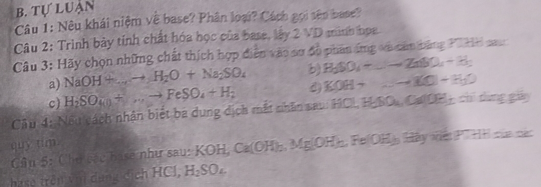 Tự luận
Câu 1: Nêu khái niệm về base? Phân loại? Cách gọi tên base?
Câu 2: Trình bày tính chất hóa học của base, lấy 2 VD minh họa
Câu 3: Hãy chọn những chất thích hợp diễn vào sơ đồ phân áng và cản băng Pi HH sau
b H_3SO_4-_ to ZnSO_4-H_2
a) NaOH+...+H_2O+Na_2SO_4 KOH+_ KO+KO
c) H_2SO_4(l)+...to FeSO_4+H_2
d)
Câu 4: Nếu cách nhận biết ba dung dịch mất nhân sau: HCL, H_2SO_4, Ca(OH)_2 chí dìng giy
quy tim.
Câu 5: Chơ các base như sau: KOH, Ca(OH)_3. Mg(OH)_2 FeOH_3 Gây nạtP HH của các
hase trên vớị dụng dịch HCl, H_2SO_4.