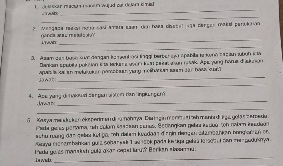 Jelaskan macam-macam wujud zat dalam kimia! 
_ 
_ 
Jawab: 
2. Mengapa reaksi netralisasi antara asam dan basa disebut juga dengan reaksi pertukaran 
ganda atau metatesis? 
_ 
Jawab: 
_ 
3. Asam dan basa kuat dengan konsentrasi tinggi berbanaya apabila terkena bagian tubuh kita. 
Bahkan apabila pakaian kita terkena asam kuat pekat akan rusak. Apa yang harus dilakukan 
_ 
apabila kalian melakukan percobaan yang melibatkan asam dan basa kuat? 
_ 
Jawab: 
_ 
4. Apa yang dimaksud dengan sistem dan lingkungan? 
_ 
Jawab: 
5. Kesya melakukan eksperimen di rumahnya. Dia ingin membuat teh manis di tiga gelas berbeda. 
Pada gelas pertama, teh dalam keadaan panas. Sedangkan gelas kedua, teh dalam keadaan 
suhu ruang dan gelas ketiga, teh dalam keadaan dingin dengan ditambahkan bongkahan es. 
Kesya menambahkan gula sebanyak 1 sendok pada ke tiga gelas tersebut dan mengaduknya. 
_ 
Pada gelas manakah gula akan cepat larut? Berikan alasanmu! 
Jawab: