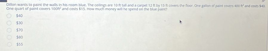 Dillon wants to paint the walls in his room blue. The ceilings are 10 ft tall and a carpet 12 ft by 15 ft covers the floor. One gallon of paint covers 400ft^2 and costs $40.
One quart of paint covers 100ft^2 and costs $15. How much money will he spend on the blue paint?
$40
$30
$70
$80
$55