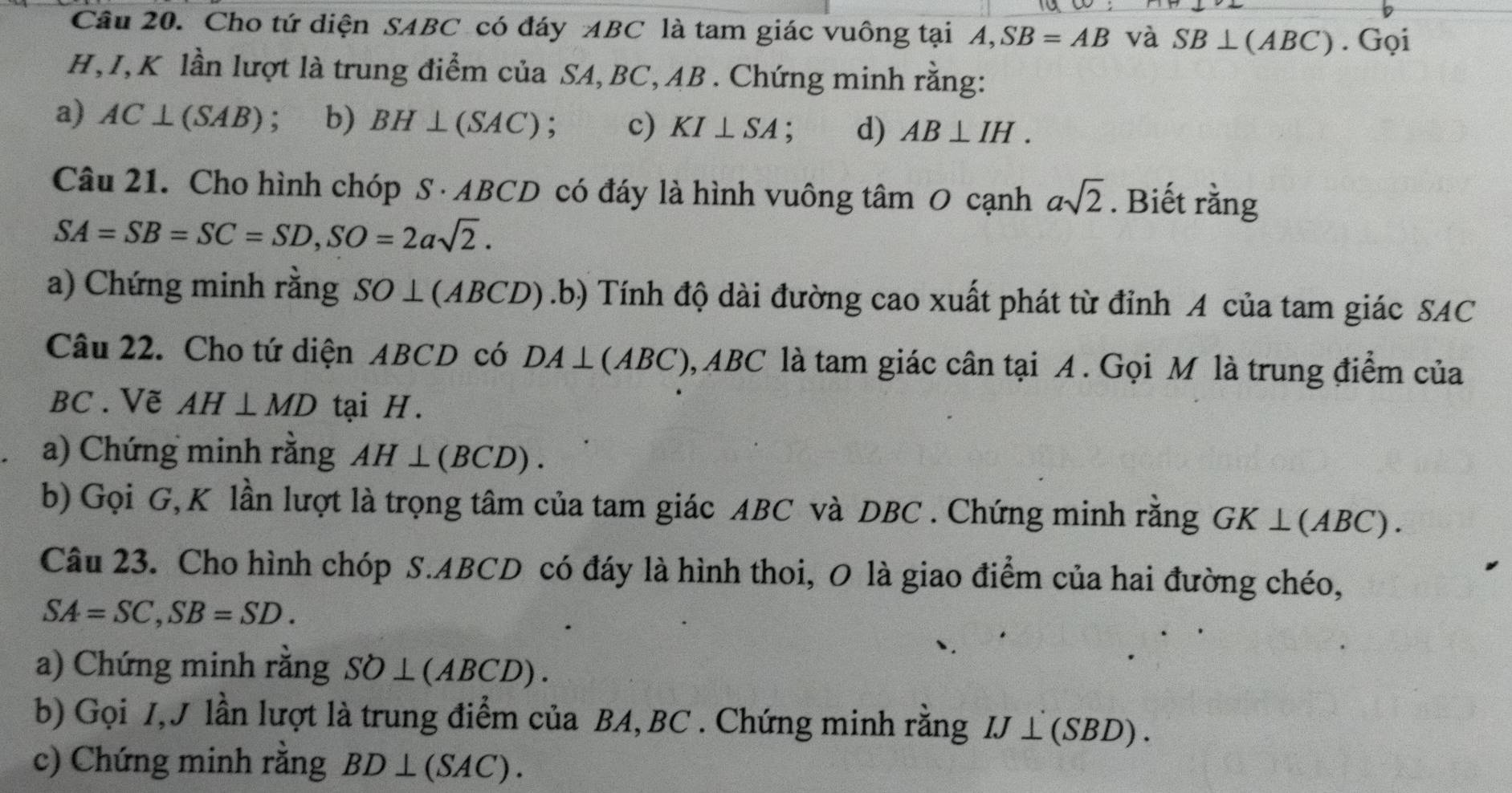 Cho tứ diện SABC có đáy ABC là tam giác vuông tại A, SB=AB và SB⊥ (ABC). Gọi
H, I, K lần lượt là trung điểm của SA, BC, AB. Chứng minh rằng: 
a) AC⊥ (SAB); b) BH⊥ (SAC); c) KI⊥ SA : d) AB⊥ IH. 
Câu 21. Cho hình chóp S · ABCD có đáy là hình vuông tâm O cạnh asqrt(2). Biết rằng
SA=SB=SC=SD, SO=2asqrt(2). 
a) Chứng minh rằng I SO⊥ 1 (ABCD).b) Tính độ dài đường cao xuất phát từ đỉnh A của tam giác SAC 
Câu 22. Cho tứ diện ABCD có DA⊥ (ABC) 0, ABC là tam giác cân tại A. Gọi M là trung điểm của
BC. Vẽ AH⊥ MD tại H. 
a) Chứng minh rằng AH⊥ (BCD). 
b) Gọi G,K lần lượt là trọng tâm của tam giác ABC và DBC. Chứng minh rằng GK⊥ (ABC). 
Câu 23. Cho hình chóp S. ABCD có đáy là hình thoi, O là giao điểm của hai đường chéo,
SA=SC, SB=SD. 
a) Chứng minh răng SO⊥ (ABCD). 
b) Gọi 7,J lần lượt là trung điểm của BA, BC. Chứng minh rằng IJ⊥ (SBD). 
c) Chứng minh rằng BD⊥ (SAC).