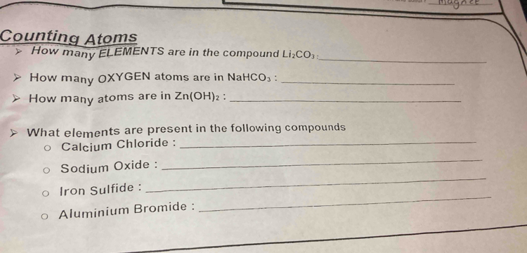 Counting Atoms 
_ 
How many ELEMENTS are in the compound Li_2CO_3 : 
How many OXYGEN atoms are in NaHCO_3 :_ 
How many atoms are in Zn(OH)_2 '_ 
What elements are present in the following compounds 
Calcium Chloride : 
_ 
Sodium Oxide : 
_ 
_ 
Iron Sulfide : 
_ 
Aluminium Bromide :