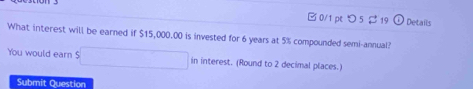 □ 0/1 pe つ 5 $ 19 Details 
What interest will be earned if $15,000.00 is invested for 6 years at 5% compounded semi-annual? 
You would earn ! in intere st. (Round to 2 decimal places.) 
Submit Question