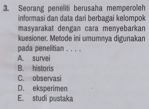 Seorang peneliti berusaha memperoleh
informasi dan data dari berbagai kelompok
masyarakat dengan cara menyebarkan
kuesioner. Metode ini umumnya digunakan
pada penelitian . . . .
A. survei
B. historis
C. observasi
D. eksperimen
E. studi pustaka