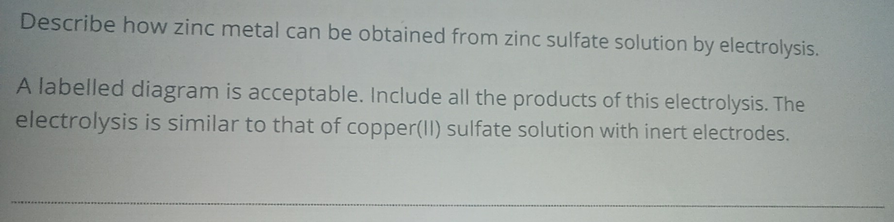 Describe how zinc metal can be obtained from zinc sulfate solution by electrolysis. 
A labelled diagram is acceptable. Include all the products of this electrolysis. The 
electrolysis is similar to that of copper(II) sulfate solution with inert electrodes.