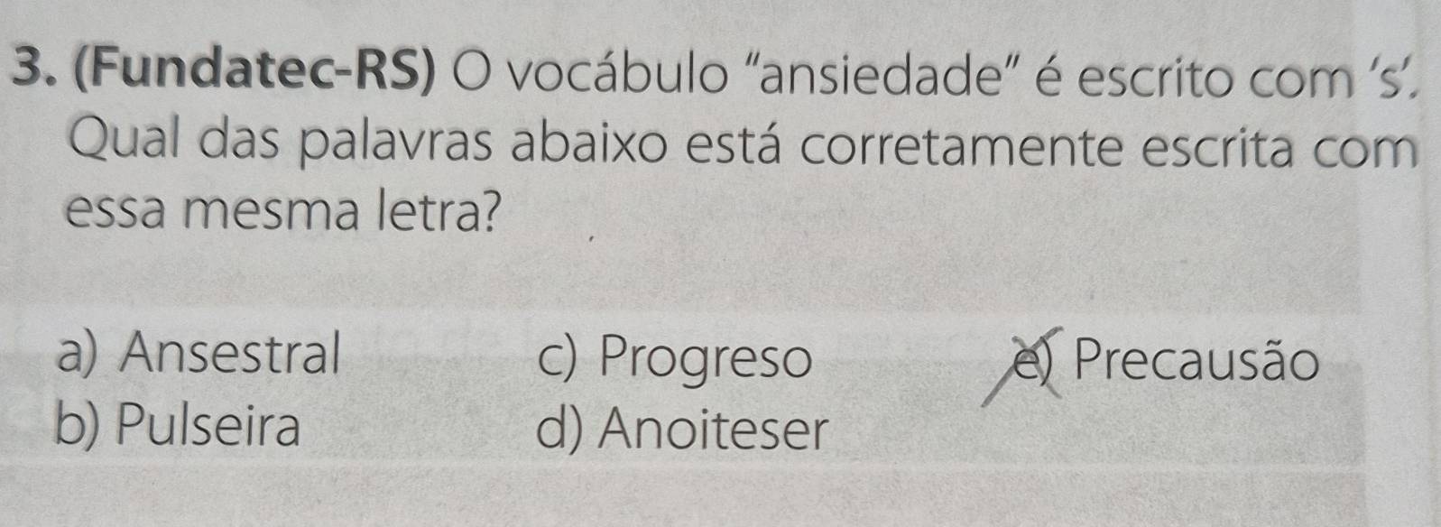 (Fundatec-RS) O vocábulo “ansiedade” é escrito com ‘s’.
Qual das palavras abaixo está corretamente escrita com
essa mesma letra?
a) Ansestral c) Progreso e) Precausão
b) Pulseira d) Anoiteser