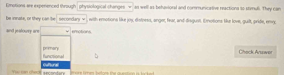 Emotions are experienced through physiological changes as well as behavioral and communicative reactions to stimuli. They can
be innate, or they can be secondary , with emotions like joy, distress, anger, fear, and disgust. Emotions like love, guilt, pride, envy,
and jealousy are emotions.
primary Check Answer
functional
cultural
You can check secondarv more times before the question is locked .