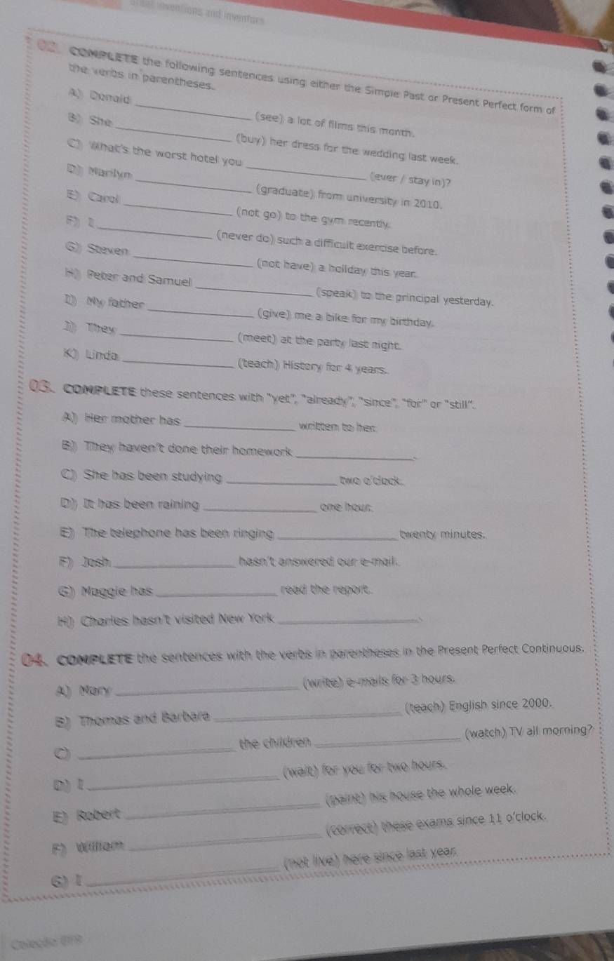 et nentions and inventors 
the verbs in parentheses. 
Comnt e to the following sentences using either the Simple Past or Present Perfect form of 
A) Donald (see) a lot of films this month. 
_ 
B) She_ (buy) her dress for the wedding last week. 
What's the worst hotel you 
(ever / stay in)? 
Marilyn_ _(graduate) from university in 2010. 
E) Carol 
_ 
(not go) to the gym recently. 

(never do) such a difficult exercise before. 
G) Steven _(not have) a hollday this year. 
H Peter and Samuel _(speak) to the principal yesterday. 
I My father _(give) me a bike for my birthday. 
1 They _(meet) at the party last night. 
K) Linda _(teach) History for 4 years. 
03. coMPLETE these sentences with "yet", "already", "since", "for" or "still". 
A) Her mother has _written to her 
B) They haven't done their homework 
_C 
She has been studying _two o'clock. 
D) It has been raining _ one hour. 
E) The telephone has been ringing _twenty minutes. 
F) Josh _hasn't answered our e-mail . 
G) Maggie has _read the report. 
H) Charles hasn't visited New York_ 
04, coMPLETE the sentences with the verbs in parentheses in the Present Perfect Continuous. 
A) Mary _(write) e-mails for 3 hours. 
B) Thomas and Barbara _(teach) English since 2000. 
the children _(watch) TV all morning? 
C 
_ 
0) 1 _(wait) for you for two hours. 
E) Robert_ (paint) his house the whole week. 
(correct) these exams since 11 o'clock. 
F)Wiliem 
_ 
(not live) here since last year. 
6)I 
_ 
Coleção EFB