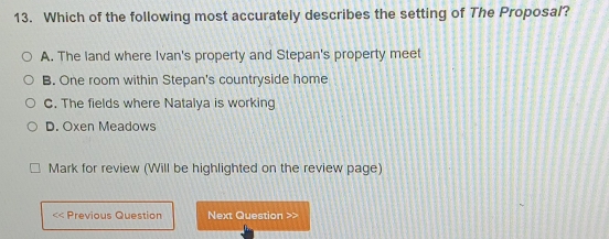 Which of the following most accurately describes the setting of The Proposal?
A. The land where Ivan's property and Stepan's property meet
B. One room within Stepan's countryside home
C. The fields where Natalya is working
D. Oxen Meadows
Mark for review (Will be highlighted on the review page)
<< Previous Question Next Question >>