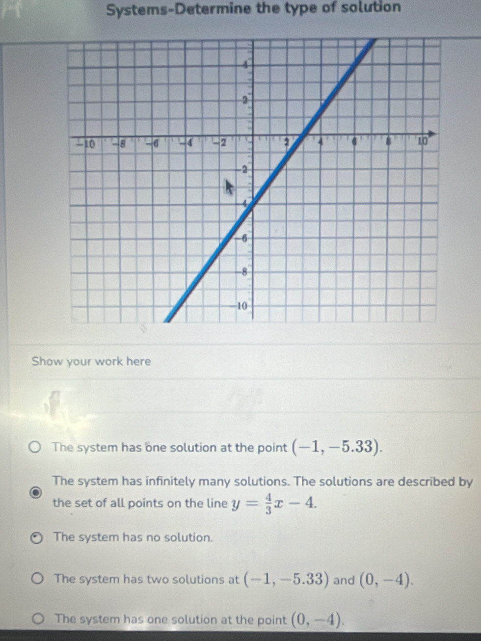 Systems-Determine the type of solution
Show your work here
The system has one solution at the point (-1,-5.33).
The system has infinitely many solutions. The solutions are described by
the set of all points on the line y= 4/3 x-4.
The system has no solution.
The system has two solutions at (-1,-5.33) and (0,-4).
The system has one solution at the point (0,-4).