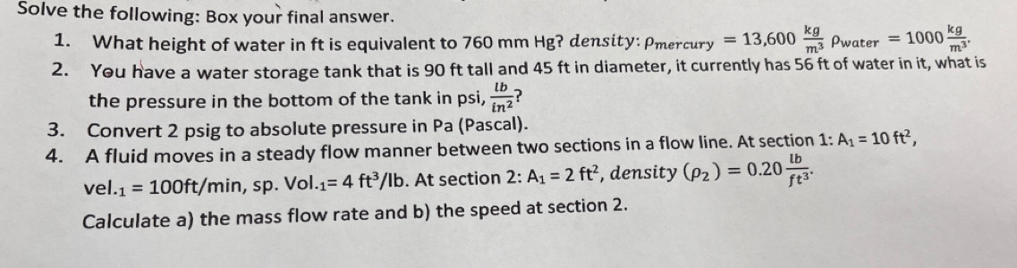 Solve the following: Box your final answer. 
1. What height of water in ft is equivalent to 760 mm Hg? density: rho _me rcury =13,600 kg/m^3 rho _water=1000 kg/m^3 . 
2. You have a water storage tank that is 90 ft tall and 45 ft in diameter, it currently has 56 ft of water in it, what is 
the pressure in the bottom of the tank in psi,  lb/in^2 
3. Convert 2 psig to absolute pressure in Pa (Pascal). 
4. A fluid moves in a steady flow manner between two sections in a flow line. At section 1:A_1=10ft^2,
vel._1=100ft/min, sp.Vol.._1=4ft^3/Ib. At section , density (rho _2)=0.20 lb/ft^3 . 
Calculate a) the mass flow rate and b) the speed at section 2.