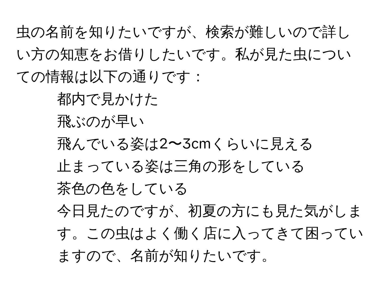 虫の名前を知りたいですが、検索が難しいので詳しい方の知恵をお借りしたいです。私が見た虫についての情報は以下の通りです：  
- 都内で見かけた  
- 飛ぶのが早い  
- 飛んでいる姿は2〜3cmくらいに見える  
- 止まっている姿は三角の形をしている  
- 茶色の色をしている  
今日見たのですが、初夏の方にも見た気がします。この虫はよく働く店に入ってきて困っていますので、名前が知りたいです。