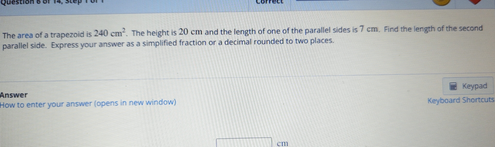 of 14, Step 10 
The area of a trapezoid is 240cm^2. The height is 20 cm and the length of one of the parallel sides is 7 cm. Find the length of the second 
parallel side. Express your answer as a simplified fraction or a decimal rounded to two places. 
Keypad 
Answer 
How to enter your answer (opens in new window) 
Keyboard Shortcuts
□ cm