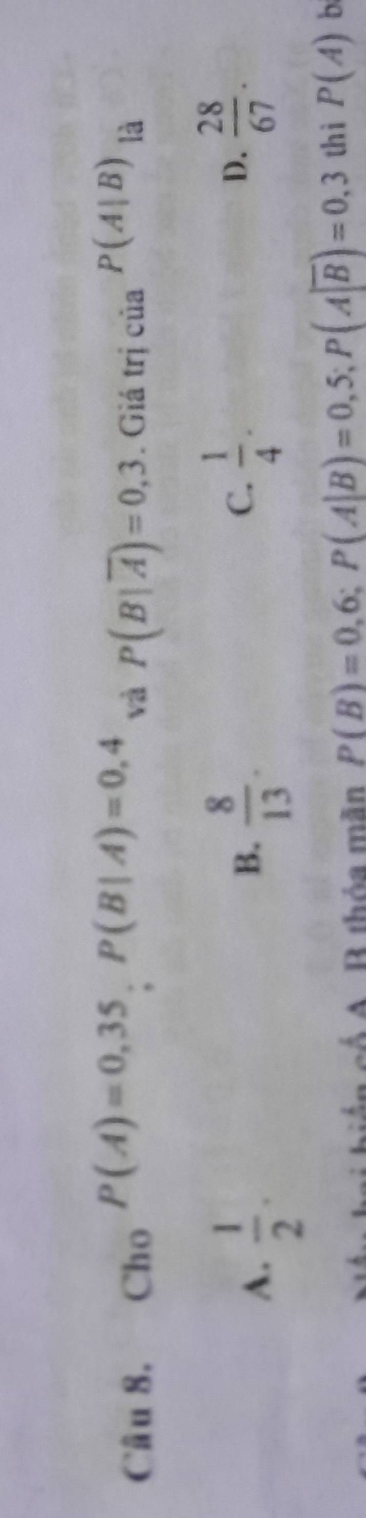 Cho P(A)=0,35, P(B|A)=0,4 và P(B|overline A)=0,3. Giá trị của P(A|B) là
A.  1/2 .
B.  8/13 .  1/4 . 
C.
D.  28/67 . 
ên có A. B thỏa mãn P(B)=0,6; P(A|B)=0,5; P(A|overline B)=0,3 thì P(A) b